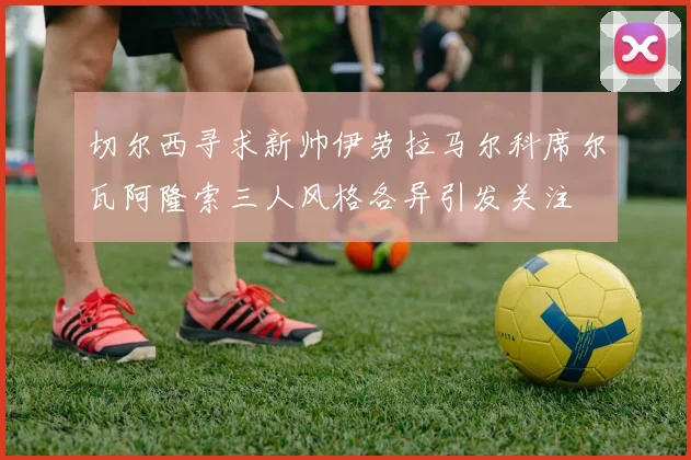 切尔西寻求新帅伊劳拉马尔科席尔瓦阿隆索三人风格各异引发关注