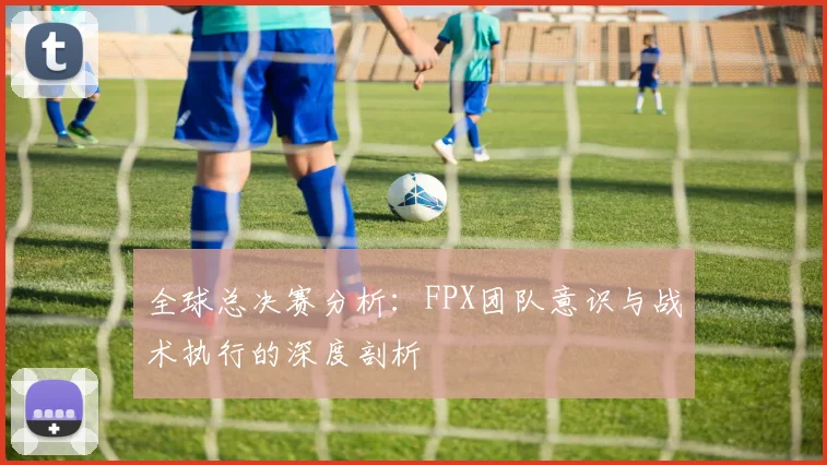 全球总决赛分析：FPX团队意识与战术执行的深度剖析