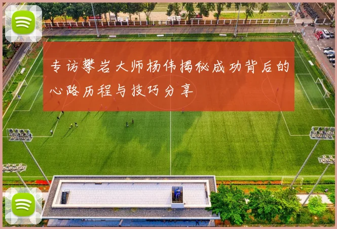 专访攀岩大师杨伟揭秘成功背后的心路历程与技巧分享