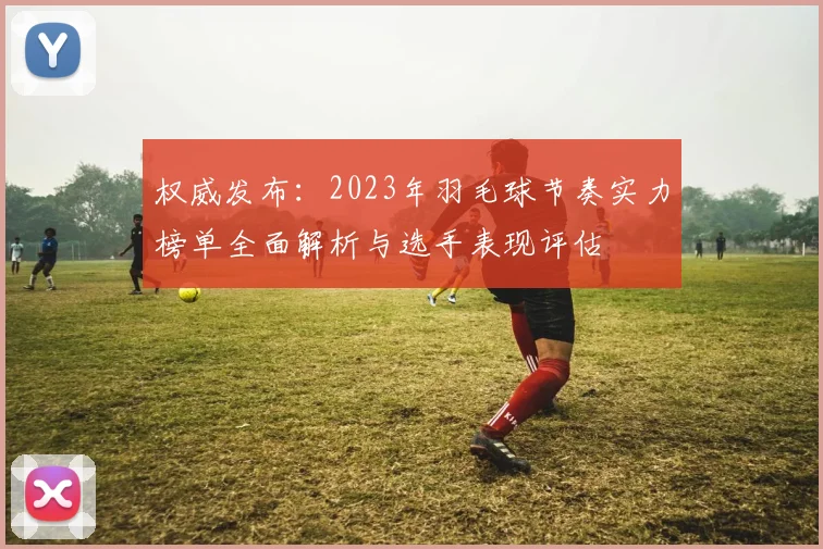 权威发布：2023年羽毛球节奏实力榜单全面解析与选手表现评估