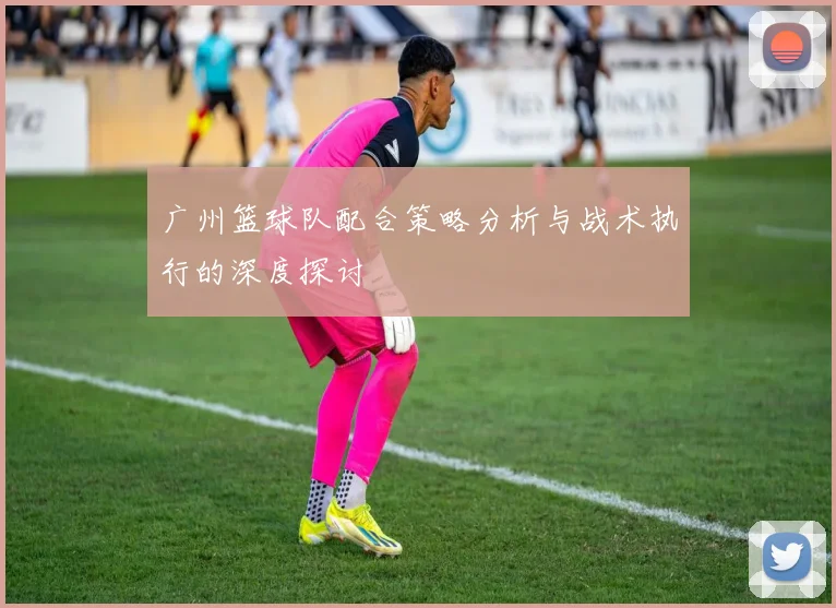 广州篮球队配合策略分析与战术执行的深度探讨