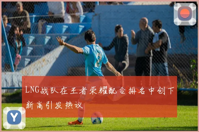 LNG战队在王者荣耀配合排名中创下新高引发热议