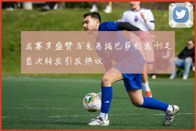 龙赛罗盛赞马竞恶搞巴萨创意十足首次转发引发热议