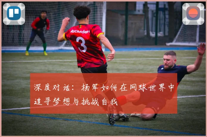 深度对话：杨军如何在网球世界中追寻梦想与挑战自我